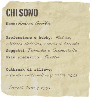 Chi sono
Nome:Andrea Griffa

Professione e hobby: Medico, chitarra elettrica, caccia ai tornado
Soggetti:Tornado e Supercelle Film preferito: Twister
Outbreak di rilievo: 
-Quinter outbreak may 22/23 2008

-Vercelli June 9 2009
