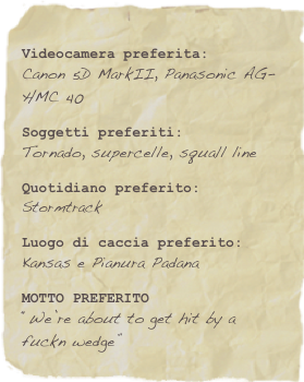 Videocamera preferita:Canon 5D MarkII, Panasonic AG-HMC 40Soggetti preferiti:Tornado, supercelle, squall lineQuotidiano preferito:StormtrackLuogo di caccia preferito:Kansas e Pianura PadanaMOTTO PREFERITO“We’re about to get hit by a fuckn wedge”